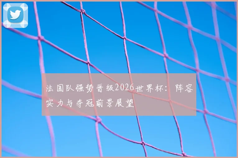法国队强势晋级2026世界杯：阵容实力与夺冠前景展望
