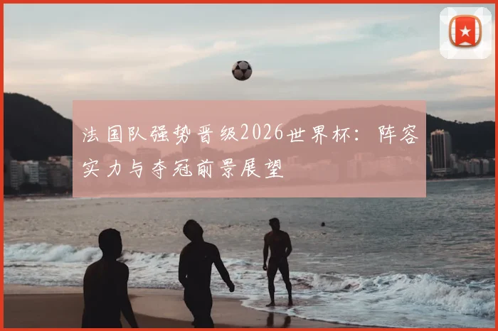 法国队强势晋级2026世界杯：阵容实力与夺冠前景展望