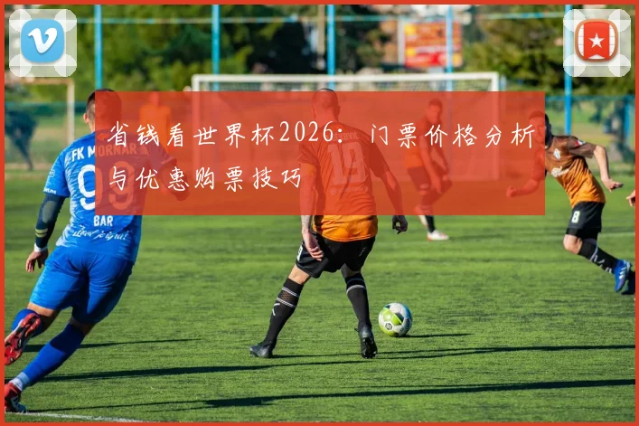 省钱看世界杯2026：门票价格分析与优惠购票技巧